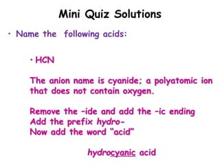 Mini Quiz Solutions
• Name the following acids:
• HCN
The anion name is cyanide; a polyatomic ion
that does not contain oxygen.
Remove the –ide and add the –ic ending
Add the prefix hydro-
Now add the word “acid”
hydrocyanic acid
 