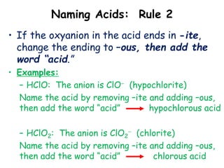 Naming Acids: Rule 2
• If the oxyanion in the acid ends in -ite,
change the ending to –ous, then add the
word “acid.”
• Examples:
– HClO: The anion is ClO (hypochlorite)
Name the acid by removing –ite and adding –ous,
then add the word “acid” hypochlorous acid
– HClO2: The anion is ClO2
 (chlorite)
Name the acid by removing –ite and adding –ous,
then add the word “acid” chlorous acid
 
