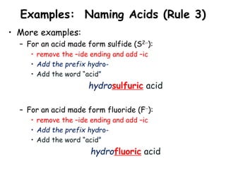 Examples: Naming Acids (Rule 3)
• More examples:
– For an acid made form sulfide (S2):
• remove the –ide ending and add –ic
• Add the prefix hydro-
• Add the word “acid”
hydrosulfuric acid
– For an acid made form fluoride (F):
• remove the –ide ending and add –ic
• Add the prefix hydro-
• Add the word “acid”
hydrofluoric acid
 