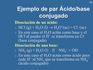 10
Ejemplo de par Ácido/base
conjugado
Disociación de un ácido:
HCl (g) + H2O (l) → H3O+(ac) + Cl– (ac)
En este caso el H2O actúa como base y el
HCl al perder el H+ se transforma en Cl–
(base conjugada)
Disociación de una base:
NH3 (g) + H2O (l) NH4
+ + OH–
En este caso el H2O actúa como ácido pues
cede H+ al NH3 que se transforma en NH4
+
(ácido conjugado)
 