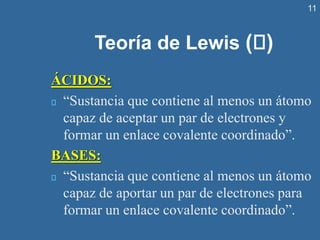 11
Teoría de Lewis ( )
ÁCIDOS:
“Sustancia que contiene al menos un átomo
capaz de aceptar un par de electrones y
formar un enlace covalente coordinado”.
BASES:
“Sustancia que contiene al menos un átomo
capaz de aportar un par de electrones para
formar un enlace covalente coordinado”.
 