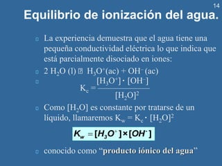 14
Equilibrio de ionización del agua.
La experiencia demuestra que el agua tiene una
pequeña conductividad eléctrica lo que indica que
está parcialmente disociado en iones:
2 H2O (l) H3O+(ac) + OH– (ac)
H3O+ · OH–
Kc = ——————
H2O2
Como H2O es constante por tratarse de un
líquido, llamaremos Kw = Kc · H2O2
conocido como “producto iónico del agua”
+
= [ ]×[ ]
-
w 3
K H O OH
 