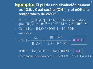 19
Ejemplo: El pH de una disolución acuosa
es 12,6. ¿Cual será la OH– y el pOH a la
temperatura de 25ºC?
pH = – log H3O+ = 12,6, de donde se deduce
que: H3O+ = 10–pH = 10–12,6 M = 2,5 · 10–13 M
Como Kw = H3O+ · OH– = 10–14 M2
entonces:
KW 10–14 M2
OH– = ——— = —————— = 0,04 M
H3O+ 2,5 · 10–13 M
pOH = – log OH– = – log 0,04 M = 1,4
Comprobamos como pH + pOH = 12,6 + 1,4 = 14
 