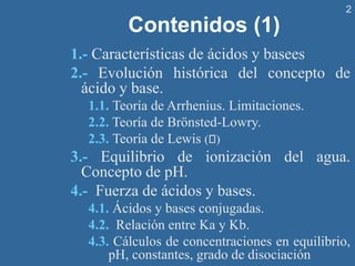 2
Contenidos (1)
1.- Características de ácidos y basees
2.- Evolución histórica del concepto de
ácido y base.
1.1. Teoría de Arrhenius. Limitaciones.
2.2. Teoría de Brönsted-Lowry.
2.3. Teoría de Lewis ( )
3.- Equilibrio de ionización del agua.
Concepto de pH.
4.- Fuerza de ácidos y bases.
4.1. Ácidos y bases conjugadas.
4.2. Relación entre Ka y Kb.
4.3. Cálculos de concentraciones en equilibrio,
pH, constantes, grado de disociación
 
