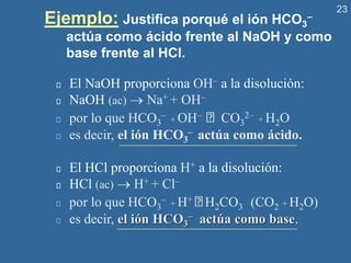 23
Ejemplo: Justifica porqué el ión HCO3
–
actúa como ácido frente al NaOH y como
base frente al HCl.
El NaOH proporciona OH– a la disolución:
NaOH (ac) → Na+ + OH–
por lo que HCO3
– + OH– CO3
2– + H2O
es decir, el ión HCO3
– actúa como ácido.
El HCl proporciona H+ a la disolución:
HCl (ac) → H+ + Cl–
por lo que HCO3
– + H+ H2CO3 (CO2 + H2O)
es decir, el ión HCO3
– actúa como base.
 