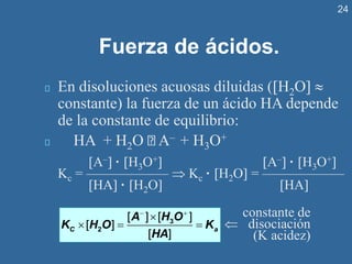 24
Fuerza de ácidos.
En disoluciones acuosas diluidas (H2O 
constante) la fuerza de un ácido HA depende
de la constante de equilibrio:
HA + H2O A– + H3O+
A– · H3O+ A– · H3O+
Kc = ——————  Kc · H2O = ——————
HA · H2O HA
− +

 = =
3
2
[ ] [ ]
[ ]
[ ]
C a
A H O
K H O K
HA
constante de
 disociación
(K acidez)
 