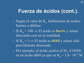 25
Fuerza de ácidos (cont.).
Según el valor de Ka hablaremos de ácidos
fuertes o débiles:
Si Ka > 100  El ácido es fuerte y estará
disociado casi en su totalidad.
Si Ka < 1  El ácido es débil y estará sólo
parcialmente disociado.
Por ejemplo, el ácido acético (CH3–COOH)
es un ácido débil ya que su Ka = 1,8 · 10–5 M
 