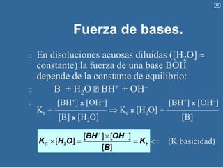 29
Fuerza de bases.
En disoluciones acuosas diluidas (H2O 
constante) la fuerza de una base BOH
depende de la constante de equilibrio:
B + H2O BH+ + OH–
BH+ x OH– BH+ x OH–
Kc = ——————  Kc x H2O = ——————
B x H2O B
+ −

 = =
2
[ ] [ ]
[ ]
[ ]
C b
BH OH
K H O K
B
 (K basicidad)
 