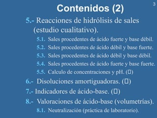3
Contenidos (2)
5.- Reacciones de hidrólisis de sales
(estudio cualitativo).
5.1. Sales procedentes de ácido fuerte y base débil.
5.2. Sales procedentes de ácido débil y base fuerte.
5.3. Sales procedentes de ácido débil y base débil.
5.4. Sales procedentes de ácido fuerte y base fuerte.
5.5. Calculo de concentraciones y pH. ( )
6.- Disoluciones amortiguadoras. ( )
7.- Indicadores de ácido-base. ( )
8.- Valoraciones de ácido-base (volumetrías).
8.1. Neutralización (práctica de laboratorio).
 