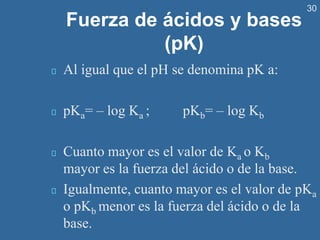 30
Fuerza de ácidos y bases
(pK)
Al igual que el pH se denomina pK a:
pKa= – log Ka ; pKb= – log Kb
Cuanto mayor es el valor de Ka o Kb
mayor es la fuerza del ácido o de la base.
Igualmente, cuanto mayor es el valor de pKa
o pKb menor es la fuerza del ácido o de la
base.
 