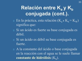 33
Relación entre Ka y Kb
conjugada (cont.).
En la práctica, esta relación (Ka x Kb = KW)
significa que:
Si un ácido es fuerte su base conjugada es
débil.
Si un ácido es débil su base conjugada es
fuerte.
A la constante del ácido o base conjugada
en la reacción con el agua se le suele llamar
constante de hidrólisis (Kh).
 