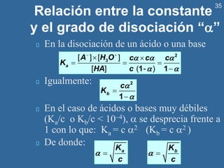 35
Relación entre la constante
y el grado de disociación “”
En la disociación de un ácido o una base
Igualmente:
En el caso de ácidos o bases muy débiles
(Ka/c o Kb/c < 10–4),  se desprecia frente a
1 con lo que: Ka = c 2 (Kb = c 2 )
De donde:
b
c
K


=
−
2
1
− +
 
= = =
−
2
3
1 1
[ ] [ ]
[ ] ( - )
a
A H O c c c
K
HA c
  
 
= a
K
c
 = b
K
c

 