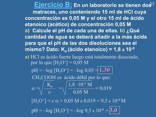 37
Ejercicio B: En un laboratorio se tienen dos
matraces, uno conteniendo 15 ml de HCl cuya
concentración es 0,05 M y el otro 15 ml de ácido
etanoico (acético) de concentración 0,05 M
a) Calcule el pH de cada una de ellas. b) ¿Qué
cantidad de agua se deberá añadir a la más ácida
para que el pH de las dos disoluciones sea el
mismo? Dato: Ka (ácido etanoico) = 1,8 x 10-5
a) HCl es ácido fuerte luego está totalmente disociado,
por lo que [H3O+] = 0,05 M
pH = –log [H3O+] = –log 0,05 = 1,30
CH3COOH es ácido débil por lo que:
Ka 1,8 ·10-5 M
 = —— = ————— = 0,019
c 0,05 M
[H3O+] = c  = 0,05 M x 0,019 = 9,5 x 10-4 M
pH = –log [H3O+] = –log 9,5 x 10-4 = 3,0
 