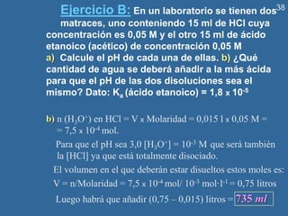 38
Ejercicio B: En un laboratorio se tienen dos
matraces, uno conteniendo 15 ml de HCl cuya
concentración es 0,05 M y el otro 15 ml de ácido
etanoico (acético) de concentración 0,05 M
a) Calcule el pH de cada una de ellas. b) ¿Qué
cantidad de agua se deberá añadir a la más ácida
para que el pH de las dos disoluciones sea el
mismo? Dato: Ka (ácido etanoico) = 1,8 x 10-5
b) n (H3O+) en HCl = V x Molaridad = 0,015 l x 0,05 M =
= 7,5 x 10-4 mol.
Para que el pH sea 3,0 [H3O+] = 10-3 M que será también
la [HCl] ya que está totalmente disociado.
El volumen en el que deberán estar disueltos estos moles es:
V = n/Molaridad = 7,5 x 10-4 mol/ 10-3 mol·l-1 = 0,75 litros
Luego habrá que añadir (0,75 – 0,015) litros = 735 ml
 