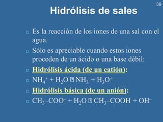 39
Hidrólisis de sales
Es la reacción de los iones de una sal con el
agua.
Sólo es apreciable cuando estos iones
proceden de un ácido o una base débil:
Hidrólisis ácida (de un catión):
NH4
+ + H2O NH3 + H3O+
Hidrólisis básica (de un anión):
CH3–COO– + H2O CH3–COOH + OH–
 