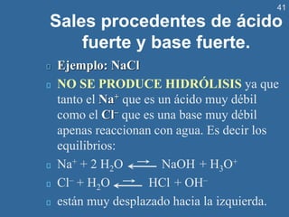41
Sales procedentes de ácido
fuerte y base fuerte.
Ejemplo: NaCl
NO SE PRODUCE HIDRÓLISIS ya que
tanto el Na+ que es un ácido muy débil
como el Cl– que es una base muy débil
apenas reaccionan con agua. Es decir los
equilibrios:
Na+ + 2 H2O NaOH + H3O+
Cl– + H2O HCl + OH–
están muy desplazado hacia la izquierda.
 