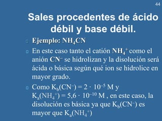 44
Sales procedentes de ácido
débil y base débil.
Ejemplo: NH4CN
En este caso tanto el catión NH4
+ como el
anión CN– se hidrolizan y la disolución será
ácida o básica según qué ion se hidrolice en
mayor grado.
Como Kb(CN–) = 2 · 10–5 M y
Ka(NH4
+) = 5,6 · 10–10 M , en este caso, la
disolución es básica ya que Kb(CN–) es
mayor que Ka(NH4
+)
 