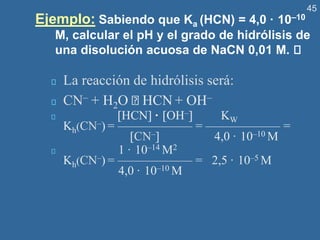 45
Ejemplo: Sabiendo que Ka (HCN) = 4,0 · 10–10
M, calcular el pH y el grado de hidrólisis de
una disolución acuosa de NaCN 0,01 M.
La reacción de hidrólisis será:
CN– + H2O HCN + OH–
HCN · OH– KW
Kh(CN–) = —————— = —————— =
CN– 4,0 · 10–10 M
1 · 10–14 M2
Kh(CN–) = —————— = 2,5 · 10–5 M
4,0 · 10–10 M
 