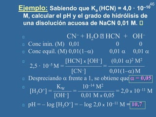 46
Ejemplo: Sabiendo que Ka (HCN) = 4,0 · 10–10
M, calcular el pH y el grado de hidrólisis de
una disolución acuosa de NaCN 0,01 M.
CN– + H2O HCN + OH–
Conc inin. (M) 0,01 0 0
Conc equil. (M) 0,01(1–) 0,01  0,01 
HCN x OH– (0,01 )2 M2
2,5 · 10–5 M = —————— = ——————
CN– 0,01(1–) M
Despreciando  frente a 1, se obtiene que  = 0,05
KW 10–14 M2
H3O+ = ——— = —————— = 2,0 x 10–11 M
OH– 0,01 M x 0,05
pH = – log H3O+ = – log 2,0 x 10–11 M = 10,7
 