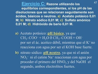 47
Ejercicio C: Razone utilizando los
equilibrios correspondientes, si los pH de las
disoluciones que se relacionan seguidamente son
ácidos, básicos o neutros. a) Acetato potásico 0,01
M; b) Nitrato sódico 0,01 M; c) Sulfato amónico
0,01 M; d) Hidróxido de bario 0,01 M.
a) Acetato potásico: pH básico, ya que
CH3–COO– + H2O CH3–COOH + OH–
por ser el ác. acetico débil, mientras que el K+ no
reacciona con agua por ser el KOH base fuerte.
b) nitrato sódico: pH neutro, ya que ni el anión
NO3
– ni el catión Na+ reaccionan con agua por
proceder el primero del HNO3 y del NaOH el
segundo, ambos electrolitos fuertes.
 