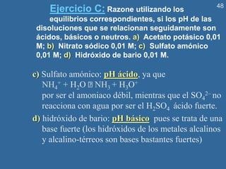 48
Ejercicio C: Razone utilizando los
equilibrios correspondientes, si los pH de las
disoluciones que se relacionan seguidamente son
ácidos, básicos o neutros. a) Acetato potásico 0,01
M; b) Nitrato sódico 0,01 M; c) Sulfato amónico
0,01 M; d) Hidróxido de bario 0,01 M.
c) Sulfato amónico: pH ácido, ya que
NH4
+ + H2O NH3 + H3O+
por ser el amoniaco débil, mientras que el SO4
2– no
reacciona con agua por ser el H2SO4 ácido fuerte.
d) hidróxido de bario: pH básico pues se trata de una
base fuerte (los hidróxidos de los metales alcalinos
y alcalino-térreos son bases bastantes fuertes)
 
