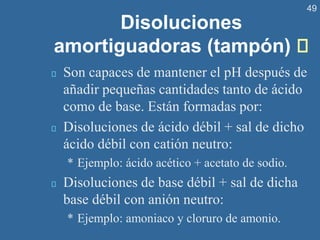 49
Disoluciones
amortiguadoras (tampón)
Son capaces de mantener el pH después de
añadir pequeñas cantidades tanto de ácido
como de base. Están formadas por:
Disoluciones de ácido débil + sal de dicho
ácido débil con catión neutro:
* Ejemplo: ácido acético + acetato de sodio.
Disoluciones de base débil + sal de dicha
base débil con anión neutro:
* Ejemplo: amoniaco y cloruro de amonio.
 