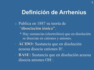 5
Definición de Arrhenius
Publica en 1887 su teoría de
“disociación iónica”.
* Hay sustancias (electrolitos) que en disolución
se disocian en cationes y aniones.
ÁCIDO: Sustancia que en disolución
acuosa disocia cationes H+.
BASE: Sustancia que en disolución acuosa
disocia aniones OH–.
 
