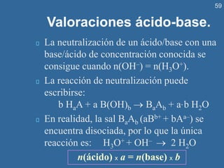59
Valoraciones ácido-base.
La neutralización de un ácido/base con una
base/ácido de concentración conocida se
consigue cuando n(OH–) = n(H3O+).
La reacción de neutralización puede
escribirse:
b HaA + a B(OH)b → BaAb + a·b H2O
En realidad, la sal BaAb (aBb+ + bAa–) se
encuentra disociada, por lo que la única
reacción es: H3O+ + OH– → 2 H2O
n(ácido) x a = n(base) x b
 