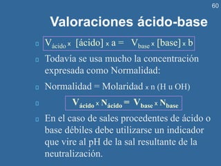 60
Valoraciones ácido-base
Vácido x [ácido] x a = Vbase x [base] x b
Todavía se usa mucho la concentración
expresada como Normalidad:
Normalidad = Molaridad x n (H u OH)
Vácido x Nácido = Vbase x Nbase
En el caso de sales procedentes de ácido o
base débiles debe utilizarse un indicador
que vire al pH de la sal resultante de la
neutralización.
 
