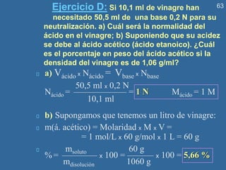 63
Ejercicio D: Si 10,1 ml de vinagre han
necesitado 50,5 ml de una base 0,2 N para su
neutralización. a) Cuál será la normalidad del
ácido en el vinagre; b) Suponiendo que su acidez
se debe al ácido acético (ácido etanoico). ¿Cuál
es el porcentaje en peso del ácido acético si la
densidad del vinagre es de 1,06 g/ml?
a) Vácido x Nácido = Vbase x Nbase
50,5 ml x 0,2 N
Nácido = —————— = 1 N Mácido = 1 M
10,1 ml
b) Supongamos que tenemos un litro de vinagre:
m(á. acético) = Molaridad x M x V =
= 1 mol/L x 60 g/mol x 1 L = 60 g
msoluto 60 g
% = ———— x 100 = ——— x 100 = 5,66 %
mdisolución 1060 g
 