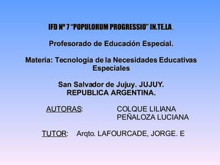 IFD Nº 7 “POPULORUM PROGRESSIO” IN.TE.LA . Profesorado de Educación Especial. Materia: Tecnología de la Necesidades Educativas Especiales San Salvador de Jujuy. JUJUY. REPUBLICA ARGENTINA. AUTORAS :  COLQUE LILIANA   PEÑALOZA LUCIANA   TUTOR :  Arqto. LAFOURCADE, JORGE. E 