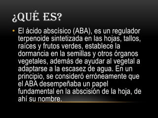 ¿QUÉ ES?
• El ácido abscísico (ABA), es un regulador
terpenoide sintetizada en las hojas, tallos,
raíces y frutos verdes, establece la
dormancia en la semillas y otros órganos
vegetales, además de ayudar al vegetal a
adaptarse a la escasez de agua. En un
principio, se consideró erróneamente que
el ABA desempeñaba un papel
fundamental en la abscisión de la hoja, de
ahí su nombre.
 