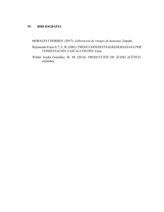 IV. BIBLIOGRAFIA
MORALES CHORRES. (2017). elaboracion de vinagre de manzana. España.
Raymundo Erazo E.*, L. R. (2001). PRODUCOÓNDEVINAGREDEMANZANA POR
FERMENTACIÓN A ESCALA PILOTO. Lima.
Wilder Acuña González, W. M. (2014). PRODUCCIÓN DE ÁCIDO ACÉTICO.
colombia.
 
