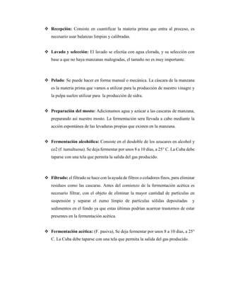  Recepción: Consiste en cuantificar la materia prima que entra al proceso, es
necesario usar balanzas limpias y calibradas.
 Lavado y selección: El lavado se efectúa con agua clorada, y su selección con
base a que no haya manzanas malogradas, el tamaño no es muy importante.
 Pelado: Se puede hacer en forma manual o mecánica. La cáscara de la manzana
es la materia prima que vamos a utilizar para la producción de nuestro vinagre y
la pulpa suelen utilizar para la producción de sidra.
 Preparación del mosto: Adicionamos agua y azúcar a las cascaras de manzana,
preparando así nuestro mosto. La fermentación sera llevada a cabo mediante la
acción espontánea de las levaduras propias que existen en la manzana.
 Fermentación alcohólica: Consiste en el desdoble de los azucares en alcohol y
co2 (f. tumultuosa). Se deja fermentar por unos 8 a 10 días, a 25° C. La Cuba debe
taparse con una tela que permita la salida del gas producido.
 Filtrado: el filtrado se hace con la ayuda de filtros o coladores finos, para eliminar
residuos como las cascaras. Antes del comienzo de la fermentación acética es
necesario filtrar, con el objeto de eliminar la mayor cantidad de partículas en
suspensión y separar el zumo límpio de partículas sólidas depositadas y
sedimentos en el fondo ya que estas últimas podrían acarrear trastornos de estar
presentes en la fermentación acética.
 Fermentación acética: (F. pasiva), Se deja fermentar por unos 8 a 10 días, a 25°
C. La Cuba debe taparse con una tela que permita la salida del gas producido.
 