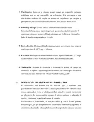  Clarificación: Como en el vinagre quedan todavía en suspensión partículas
coloidales, que no son susceptibles de sedimentar, debe procederse a una
clarificación mediante el empleo de sustancias coagulantes que atrapan y
precipitan las partículas coloidales suspendidas. Este proceso durara 3 días.
 Filtrado y trasiego: El vino filtrado anteriormente sufre todavía una
fermentación lente, más o menos larga, hasta que concluye definitivamente. Y
se procede entonces a un nuevo filtrado y trasiego con el objeto de eliminar los
lodos de levaduras depositadas en el fondo.
 Pasteurización: El vinagre filtrado se pasteuriza en un recipiente muy limpio a
una temperatura de 60 °C por 15 minutos.
 Envasado: El vinagre es embotellado en caliente o pasteurizado a 65 °C, luego
su embotellado se hace en botellas de vidrio, previamente esterilizadas.
 Maduración: Después de terminada la fermentación acética, el vinagre es
mantenido en reposo a bajas temperaturas durante 4 a 6 meses para desarrollar
sabores y provocar clarificación. (Wilder Acuña González, 2014)
II. DESCRIPCION DEL PROCESO EN EL BIOREACTOR
El fermentador será llenado con las melazas, agua y nutrientes para
posteriormente introducir el inóculo. El inóculo provendrá de otro fermentador de
menor capacidad en el que se habrá desarrollado un cultivo crecido previamente
en laboratorio. Es imprescindible inocular el microorganismo ya adaptado al
medio y eliminar en lo posible el tiempo de latencia.
Un biorreactor o fermentador, es una pieza clave y central de este proceso
biotecnológico, ya que este proporciona un ambiente controlado que permite el
crecimiento eficaz de las células y la formación de un producto; todo esto teniendo
 