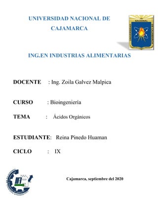 UNIVERSIDAD NACIONAL DE
CAJAMARCA
ING.EN INDUSTRIAS ALIMENTARIAS
UNIVERSIDAD NACIO
DOCENTE : Ing. Zoila Galvez Malpica
CURSO : Bioingeniería
TEMA : Ácidos Orgánicos
ESTUDIANTE: Reina Pinedo Huaman
CICLO : IX
Cajamarca, septiembre del 2020
 