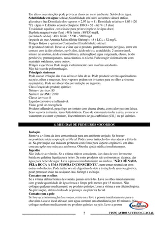 FISPQ ACIDO ACETICO GLACIAL2
Em altas concentrações pode provocar danos ao meio ambiente. Solúvel em água.
Solubilidade em água: solúvel.Solubilidade em outro solventes: álcool etílico,
glicerina e éter.Densidade dos vapores = 2,07 (ar = 1). Densidade relativa = 1,051 (20
ºC) (água = 1).Dados ecotoxicológicos: DBO = 52 – 62 % ( 5 dias)
Toxicidade aquática , toxicidade para peixes:(espécie de água doce)
Daphnia magna (water flea) : 48 h limite : 80/150 mg/L
(acetato de sódio) : 48 h limite : 5200 – 5800 mg/L
(espécie do mar Artemia Salina (Brine Shrimp) : 48 h LC50 : 32 mg/L
Perigos físicos e químicos Combustível Estabilidade: estável.
O produto é estável. Deve-se evitar que o produto, particularmente perigoso, entre em
contato com ácido crômico, peróxidos, ácido nítrico, acetaldeído, 2-aminoetanol,
nitrato de amônio, ácido clorosulfônico, etilenoglicol, água oxigenada, oleum, ácido
perclórico, permanganatos, soda cáustica, n-xileno. Pode reagir violentamente com
materiais oxidantes, entre outros.
Perigos específicos Pode reagir violentamente com matérias oxidantes.
Não há risco de polimerização.
Principais sintomas
Pode causar irritação das vias aéreas e falta de ar. Pode produzir severas queimaduras
na pele, olhos e mucosas. Seus vapores podem ser irritantes para os olhos e sistema
respiratório. Pode ser absorvido por inalação ou ingestão.
Classificação do produto químico
Número de risco: 83
Número da ONU: 2789
Classe de risco: 8
Liquido corrosivo e inflamável.
Visão geral de emergência
Produto inflamável, pega fogo ao contato com chama aberta, com calor ou com faísca.
Seus vapores irritantes, tem efeito tóxicos. Caso de vazamento isolar a área, estancar o
vazamento e conter o produto. Use extintores de gás carbônico (CO2) ou pó químico.
Inalação
Remova a vítima da área contaminada para um ambiente arejado. Se houver
necessidade inicie respiração artificial. Pode causar irritação das vias aéreas e falta de
ar. Na prevenção use máscara protetora com filtro para vapores orgânicos, em altas
concentrações use máscara autônoma. Obtenha ajuda médica imediatamente.
Ingestão
Não induzir ao vômito. Se a vítima estiver consciente, dar clara de ovo levemente
batida ou gelatina liquida para beber. Se estes produtos não estiverem ao alcance, dar
água para beber devagar. Leve a pessoa imediatamente ao médico. "NÃO DÊ NADA
PELA BOCA A UMA PESSOA INCONSCIENTE", nem tentar neutralizar com
outras substâncias. Pode irritar o trato digestivo devido a irritação da mucosa gástrica,
pode provocar lesão na cavidade oral, faringe e esôfago.
Contato com os olhos
Se a vítima utilizar lentes de contato, jamais retirá-las. Lave os olhos imediatamente
com grande quantidade de água fresca e limpa pelo menos por 15 minutos. Não
coloque qualquer medicamento ou produto químico. Leve a vitima a um oftalmologista.
Na prevenção, utiliza óculos de segurança ou protetor facial.
Contato com a pele
Se houver contaminação das roupas, retire-as e leve a pessoa imediatamente para o
chuveiro. Lave o local afetado com água corrente em abundância por 15 minutos. Não
coloque nenhum medicamento ou produto químico na pele. Leve a pessoa
4. MEDIDAS DE PRIMEIROS SOCORROS
 
