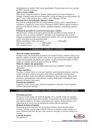 FISPQ ACIDO ACETICO GLACIAL3
imediatamente ao médico. Pode causar queimaduras. Na prevenção use luvas e avental
de PVC e botas de segurança.
Ações a serem evitadas
Pode ocorrer congestão hepática. Quando inalado pode levar a uma bronquite ou
faringite e também pode provocar conjuntivite. Limite de inalação em curto período: 40
ppm / 5 min. Limite perigoso para a saúde e vida: 1000 ppm / 30 min.
Descrição breve dos principais sintomas e efeitos
Em casos de acidente pode provocar enegrecimento da pele e mãos, endurecimento e
rachaduras, conjuntivite, erosão córnea e bronquite crônica. Efeitos agudos sistêmicos:
pode provocar diarréia, náuseas, vômitos, problemas hepáticos, pneumonite química,
dispnéia.
Proteção do prestador de socorro e/ou notas para o médico
Não provocar o vômito ou lavagem gástrica devido o produto ser forte irritante de
mucosas. Deve-se realizar tratamento sintomático e de manutenção. Em casos de
inalação ou aspiração pode ocorrer pneumonite química. Em casos de ingestão podem
ocorrer ulcerações no trato gastrointestinal.
Dados toxicológicos: LD50 oral (ratos)...............................33l0 mg/Kg
LD50 derme (coelhos)......................1060 mg/Kg
LD50 inalação (ratos).......................5620 ppm
5. MEDIDAS DE COMBATE A INCÊNDIO
Meios de extinção apropriados
Quando o fogo está em pequena proporção use extintores de gás carbônico (CO2) ou pó
químico, espuma resistente a alcóois, areia, terra ou água em forma de neblina. Quando
o fogo está em grandes proporções use espuma ou água na forma de neblina, resfrie o
tanque ou container através de água em forma de neblina.
Meios de extinção não apropriados
Água que não seja na forma de neblina (pelo motivo que espalhará o produto
inflamado).
Perigos específicos
O produto é estável. Deve-se evitar que o produto, particularmente perigoso, entre em
contato com ácido crômico, peróxidos, ácido nítrico, acetaldeído, 2-aminoetanol,
nitrato de amônio, ácido clorosulfônico, etilenoglicol, água oxigenada, oleum, ácido
perclórico, permanganatos, soda cáustica, n-xileno. Pode reagir violentamente com
materiais oxidantes, entre outros.
Proteção dos bombeiros
Capacetes, óculos, luvas, capas, máscaras respiratórias, macacões, botde segurança,
uniforme apropriado antifogo.
6. MEDIDAS DE CONTROLE PARA DERRAMAMENTO OU VAZAMENTO
Precauções pessoais
Devem ser usadas roupas em tecido de algodão, luvas, avental, óculos de segurança
herméticos ou protetor facial, botas forradas. Se necessário usar máscaras com filtros
para vapores orgânicos. Em altas concentrações dos vapores, utilizar máscaras com
suprimento de ar ou em caso de emergências utilizar máscara autônoma.
Remoção de fontes de ignição
Isolamento da área, estacionar fora de perímetro urbano e bocas de lobo, afastar
curiosos, sinalizar o perigo para o trânsito. Colocar-se sempre ao lado contrário do
vento. Eliminar toda fonte de fogo, calor ou faísca e desligar os circuitos elétricos do
veículo.
Controle de poeira
Não aplicável.
 