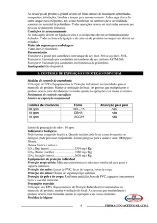 FISPQ ACIDO ACETICO GLACIAL5
As descargas de produto a granel devem ser feitas através de instalações apropriadas,
mangueiras, tubulações, bombas e tanque para armazenamento. A descarga direta do
carro tanque para recipientes, tais como bombonas ou tambores deve ser realizada
somente em material de polietileno. Todas operações devem ser realizadas somente por
pessoas devidamente treinadas.
Condições de armazenamento
As instalações devem ser ligadas à terra e os recipientes devem ser hermeticamente
fechados. Todas as fontes de ignição e de calor ou de produtos incompatíveis devem ser
evitadas.
Materiais seguros para embalagens
Vidro, inox e polietileno
Recomendadas
Transporte a granel por caminhões com tanque de aço inox 304 ou aço inox 316L.
Transporte fracionado por caminhões em tambores de aço carbono ASTM-366.
Transporte fracionado por caminhões em bombonas de polietileno.
InadequadasNão disponível.
8. CONTROLE DE EXPOSIÇÃO E PROTEÇÃO INDIVIDUAL
Medidas de controle de engenharia
Utilização de EPI's (Equipamentos de Proteção Individual) recomendados para o
manuseio do produto. Manter a ventilação do local. As pessoas que manipularem o
produto devem estar devidamente treinadas quanto às operações e os riscos existentes.
Parâmetros de controle específicos
Limites de exposição ocupacional
Limites de tolerância Fonte Absorção pela pele
08 ppm NR – 15 não
10 ppm OSHA não
10 ppm ACGIH não
Limite de percepção do odor : 10 ppm
Indicadores biológicos
Pode ocorrer congestão hepática. Quando inalado pode levar a uma bronquite ou
faringite. pode provocar conjuntivite. Limite perigoso para a saúde e vida: 1000 ppm /
30 min.
Outros limites e valores
LD 50 Oral (ratos)..................................3310 mg / Kg
LD 50 Derme (coelho)............................1060 mg / Kg
LD 50 Inalação (ratos)............................5620 mg / Kg
Equipamento de proteção individual
Proteção respiratória: Máscaras panorâmicas e máscaras semifacial para gases e
vapores químicos.
Proteção das mãos: Luvas de PVC, luvas de vaqueta, luvas de raspa.
Proteção dos olhos: Óculos de segurança tipo químico
Proteção da pele e do corpo: Uniforme antiácido, bota de PVC, capacete com protetor
facial e avental antiácido.
Precauções especiais
Utilização dos EPI's (Equipamentos de Proteção Individual) recomendados no
manuseio do produto, manter ventilação do local. As pessoas que manipularem o
produto devem estar treinadas quanto às operações e os riscos existentes.
Medidas de higiene
 