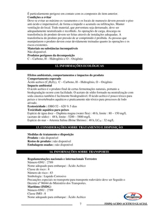 FISPQ ACIDO ACETICO GLACIAL7
É particularmente perigoso em contato com os compostos do item anterior.
Condições a evitar
Deve-se evitar ao máximo os vazamentos e os locais de manuseio devem possuir o piso
anti-ácido e impermeável, de forma a impedir o acumulo ou infiltrações. Manter
ventilação do local. Todo material, que porventura seja derramado, deve ser
adequadamente neutralizado e recolhido. As operações de carga, descarga ou
transferência do produto devem ser feitas através de instalações adequadas. A
transferência do produto por pressão de ar comprimido é proibida. As pessoas que
manipularem o produto devem estar devidamente treinadas quanto às operações e os
riscos existentes.
Materiais ou substâncias incompatíveis
Não disponível.
Produtos perigosos da decomposição
C – Carbono, H – Hidrogênio e O – Oxigênio
12. INFORMAÇÕES ECOLÓGICAS
Efeitos ambientais, comportamentos e impactos do produto
Comportamento esperado
Ácido acético (C2H4O2), C – Carbono, H – Hidrogênio, O – Oxigênio
Impacto ambiental
O ácido acético é o produto final de certas fermentações naturais, portanto a
biodegradação ocorre com facilidade. O acetato de sódio formado na neutralização com
soda cáustica também é facilmente biodegradável. O ácido acético é pouco tóxico para
peixes e invertebrados aquáticos e praticamente não tóxico para processos de lodo
ativado.
Ecotoxicidade : DBO 52 – 620 % 5 dias
Toxicidade aquática para peixes
Espécie de água doce – Daphnia magna (water flea) : 48 h, limite : 80 – 150 mg/L
(acetato de sódio) : 48 h, limite : 5200 – 5800 mg/L
Espécie do mar – Artemia Salina (Brine Shrimo) : 48 h, LC50 : 32 mg/L
13. CONSIDERAÇÕES SOBRE TRATAMENTO E DISPOSIÇÃO
Medidas de tratamento e disposição
Produto : não disponível
Restos de produto : não disponível
Embalagens usadas : não disponível
14. INFORMAÇÕES SOBRE TRANSPORTE
Regulamentações nacionais e internacionais Terrestre
Número ONU : 2789
Nome adequado para embarque : Ácido Acético
Classe de risco : 8
Número de risco : 83
Simbologia : Liquido Corrosivo
Precauções especiais no transporte:para transporte rodoviário deve ser Seguido o
Decreto nº 96044 do Ministério dos Transportes.
Marítimo (IMDG)
Número ONU : 2789
Classe IMO : 8
Nome adequado para embarque : Ácido Acético
 