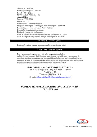 FISPQ ACIDO ACETICO GLACIAL8
Número de risco : 83
Simbologia : Liquido Corrosivo
E.M.S. : 8-01 (pág.131)
MFAG : tabela 700 (pág. 149)
Aéreo (IATA)
Número ONU : 2789
Classe : 8
Simbologia : Liquido Corrosivo
Grupo de embalagem : 2Instruções para embalagem : T800, 809
Nome adequado para embarque: Ácido Acético
Precauções especiais no transporte:
Limite de volume por embalagem:
avião de passageiro : transporte máximo por embalagem = 1 Litro
avião de carga : transporte máximo por embalagem = 30 Litros
15. REGULAMENTAÇÕES
Informações sobre riscos e segurança conforme escritas no rótulo
16. OUTRAS INFORMAÇÕES
Uso recomendado e possíveis restrições ao produto químico
Aplicações: na indústria têxtil é agente neutralizante e acidificante, como agente de
esterificação dá origem a ésteres, é intermediário químico para derivados clorados, na
formação de sais, na produção de borracha é agente de coagulação de látex, é usado nas
reações de derivados de celulose, como acetato de celulose e HEC.
NITROGENIUS PRODUTOS QUÍMICOS LTDA
BR 476 (antiga BR 116) nº13069 - Fanny
Curitiba – PR
Telefone: (41) 30261313
E-mail: nitrogenius@nitrogenius.com.br
QUÍMICO RESPONSÁVEL: CHRISTIANO LUIZ NAVARINI
CRQ - 09201406
 