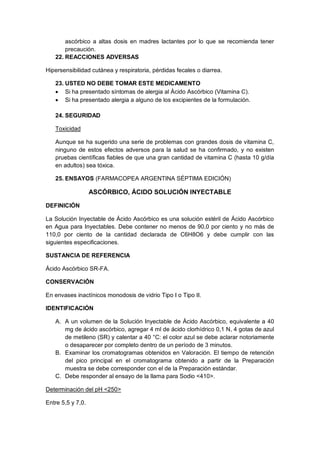 ascórbico a altas dosis en madres lactantes por lo que se recomienda tener
precaución.
22. REACCIONES ADVERSAS
Hipersensibilidad cutánea y respiratoria, pérdidas fecales o diarrea.
23. USTED NO DEBE TOMAR ESTE MEDICAMENTO
 Si ha presentado síntomas de alergia al Ácido Ascórbico (Vitamina C).
 Si ha presentado alergia a alguno de los excipientes de la formulación.
24. SEGURIDAD
Toxicidad
Aunque se ha sugerido una serie de problemas con grandes dosis de vitamina C,
ninguno de estos efectos adversos para la salud se ha confirmado, y no existen
pruebas científicas fiables de que una gran cantidad de vitamina C (hasta 10 g/día
en adultos) sea tóxica.
25. ENSAYOS (FARMACOPEA ARGENTINA SÉPTIMA EDICIÓN)
ASCÓRBICO, ÁCIDO SOLUCIÓN INYECTABLE
DEFINICIÓN
La Solución Inyectable de Ácido Ascórbico es una solución estéril de Ácido Ascórbico
en Agua para Inyectables. Debe contener no menos de 90,0 por ciento y no más de
110,0 por ciento de la cantidad declarada de C6H8O6 y debe cumplir con las
siguientes especificaciones.
SUSTANCIA DE REFERENCIA
Ácido Ascórbico SR-FA.
CONSERVACIÓN
En envases inactínicos monodosis de vidrio Tipo I o Tipo II.
IDENTIFICACIÓN
A. A un volumen de la Solución Inyectable de Ácido Ascórbico, equivalente a 40
mg de ácido ascórbico, agregar 4 ml de ácido clorhídrico 0,1 N, 4 gotas de azul
de metileno (SR) y calentar a 40 °C: el color azul se debe aclarar notoriamente
o desaparecer por completo dentro de un período de 3 minutos.
B. Examinar los cromatogramas obtenidos en Valoración. El tiempo de retención
del pico principal en el cromatograma obtenido a partir de la Preparación
muestra se debe corresponder con el de la Preparación estándar.
C. Debe responder al ensayo de la llama para Sodio <410>.
Determinación del pH <250>
Entre 5,5 y 7,0.
 