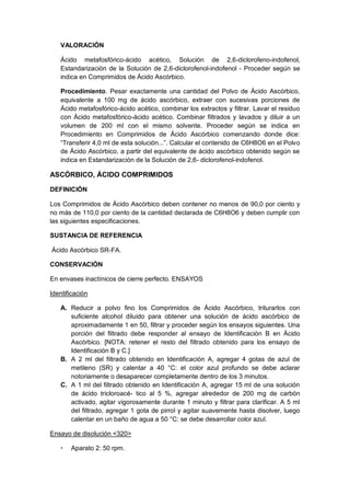 VALORACIÓN
Ácido metafosfórico-ácido acético, Solución de 2,6-diclorofeno-indofenol,
Estandarización de la Solución de 2,6-diclorofenol-indofenol - Proceder según se
indica en Comprimidos de Ácido Ascórbico.
Procedimiento. Pesar exactamente una cantidad del Polvo de Ácido Ascórbico,
equivalente a 100 mg de ácido ascórbico, extraer con sucesivas porciones de
Ácido metafosfórico-ácido acético, combinar los extractos y filtrar. Lavar el residuo
con Ácido metafosfórico-ácido acético. Combinar filtrados y lavados y diluir a un
volumen de 200 ml con el mismo solvente. Proceder según se indica en
Procedimiento en Comprimidos de Ácido Ascórbico comenzando donde dice:
“Transferir 4,0 ml de esta solución...”. Calcular el contenido de C6H8O6 en el Polvo
de Ácido Ascórbico, a partir del equivalente de ácido ascórbico obtenido según se
indica en Estandarización de la Solución de 2,6- diclorofenol-indofenol.
ASCÓRBICO, ÁCIDO COMPRIMIDOS
DEFINICIÓN
Los Comprimidos de Ácido Ascórbico deben contener no menos de 90,0 por ciento y
no más de 110,0 por ciento de la cantidad declarada de C6H8O6 y deben cumplir con
las siguientes especificaciones.
SUSTANCIA DE REFERENCIA
Ácido Ascórbico SR-FA.
CONSERVACIÓN
En envases inactínicos de cierre perfecto. ENSAYOS
Identificación
A. Reducir a polvo fino los Comprimidos de Ácido Ascórbico, triturarlos con
suficiente alcohol diluido para obtener una solución de ácido ascórbico de
aproximadamente 1 en 50, filtrar y proceder según los ensayos siguientes. Una
porción del filtrado debe responder al ensayo de Identificación B en Ácido
Ascórbico. [NOTA: retener el resto del filtrado obtenido para los ensayo de
Identificación B y C.]
B. A 2 ml del filtrado obtenido en Identificación A, agregar 4 gotas de azul de
metileno (SR) y calentar a 40 °C: el color azul profundo se debe aclarar
notoriamente o desaparecer completamente dentro de los 3 minutos.
C. A 1 ml del filtrado obtenido en Identificación A, agregar 15 ml de una solución
de ácido tricloroacé- tico al 5 %, agregar alrededor de 200 mg de carbón
activado, agitar vigorosamente durante 1 minuto y filtrar para clarificar. A 5 ml
del filtrado, agregar 1 gota de pirrol y agitar suavemente hasta disolver, luego
calentar en un baño de agua a 50 °C: se debe desarrollar color azul.
Ensayo de disolución <320>
 Aparato 2: 50 rpm.
 
