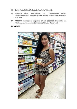 15. Del N, Acido M, Nord P, Cada C, Asc A. No Title. :2-6.
16. Sustancia DELA, Responsable DEL, Comercializaci DESU,
Componentes SLOS, Peligros DELOS, Auxilios P, et al. Acido ascorbico.
2007;34-6.
17. ANMMAT. Farmacopea Argentina 7° ed. 2002;790. Disponible en:
http://www.anmat.gov.ar/webanmat/fna/pfds/Libro_Tercero.pdf
28. ANEXOS
 