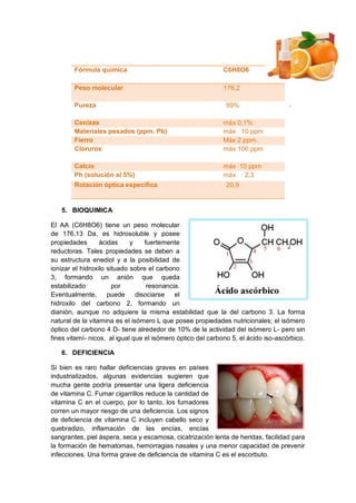 .
.
5. BIOQUIMICA
El AA (C6H8O6) tiene un peso molecular
de 176,13 Da, es hidrosoluble y posee
propiedades ácidas y fuertemente
reductoras. Tales propiedades se deben a
su estructura enediol y a la posibilidad de
ionizar el hidroxilo situado sobre el carbono
3, formando un anión que queda
estabilizado por resonancia.
Eventualmente, puede disociarse el
hidroxilo del carbono 2, formando un
dianión, aunque no adquiere la misma estabilidad que la del carbono 3. La forma
natural de la vitamina es el isómero L que posee propiedades nutricionales; el isómero
óptico del carbono 4 D- tiene alrededor de 10% de la actividad del isómero L- pero sin
fines vitamí- nicos, al igual que el isómero óptico del carbono 5, el ácido iso-ascórbico.
6. DEFICIENCIA
Si bien es raro hallar deficiencias graves en países
industrializados, algunas evidencias sugieren que
mucha gente podría presentar una ligera deficiencia
de vitamina C. Fumar cigarrillos reduce la cantidad de
vitamina C en el cuerpo, por lo tanto, los fumadores
corren un mayor riesgo de una deficiencia. Los signos
de deficiencia de vitamina C incluyen cabello seco y
quebradizo, inflamación de las encías, encías
sangrantes, piel áspera, seca y escamosa, cicatrización lenta de heridas, facilidad para
la formación de hematomas, hemorragias nasales y una menor capacidad de prevenir
infecciones. Una forma grave de deficiencia de vitamina C es el escorbuto.
Fórmula química C6H8O6
Peso molecular 176,2
Pureza 99%
Cenizas máx 0,1%
Materiales pesados (ppm. Pb) máx 10 ppm
Fierro Máx 2 ppm.
Cloruros máx 100 ppm
Calcio máx 10 ppm
Ph (solución al 5%) máx 2,3
Rotación óptica específica 20,9
 