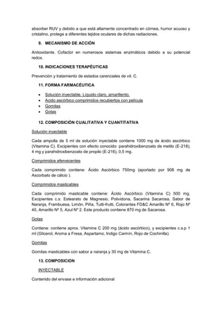 absorber RUV y debido a que está altamente concentrado en córnea, humor acuoso y
cristalino, protege a diferentes tejidos oculares de dichas radiaciones.
9. MECANISMO DE ACCIÓN
Antioxidante. Cofactor en numerosos sistemas enzimáticos debido a su potencial
redox.
10. INDICACIONES TERAPÉUTICAS
Prevención y tratamiento de estados carenciales de vit. C.
11. FORMA FARMACÉUTICA
 Solución inyectable. Líquido claro, amarillento.
 Acido ascórbico comprimidos recubiertos con película
 Gomitas
 Gotas
12. COMPOSICIÓN CUALITATIVA Y CUANTITATIVA
Solución inyectable
Cada ampolla de 5 ml de solución inyectable contiene 1000 mg de ácido ascórbico
(Vitamina C). Excipientes con efecto conocido: parahidroxibenzoato de metilo (E-218),
4 mg y parahidroxibenzoato de propilo (E-216), 0,5 mg.
Comprimidos efervecentes
Cada comprimido contiene: Ácido Ascórbico 750mg (aportado por 908 mg de
Ascorbato de cálcio ).
Comprimidos masticables
Cada comprimido masticable contiene: Ácido Ascórbico (Vitamina C) 500 mg.
Excipientes c.s: Estearato de Magnesio, Polividona, Sacarina Sacarosa, Sabor de
Naranja, Frambuesa, Limón, Piña, Tutti-frutti, Colorantes FD&C Amarillo Nº 6, Rojo Nº
40, Amarillo Nº 5, Azul Nº 2. Este producto contiene 870 mg de Sacarosa.
Gotas
Contiene: contiene aprox. Vitamina C 200 mg (ácido ascórbico), y excipientes c.s.p 1
ml (Glicerol, Aroma a Fresa, Aspartamo, Indigo Carmín, Rojo de Cochinilla).
Gomitas
Gomitas masticables con sabor a naranja y 30 mg de Vitamina C.
13. COMPOSICION
INYECTABLE
Contenido del envase e información adicional
 