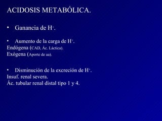 ACIDOSIS METABÓLICA. Ganancia de H + . Aumento de la carga de H + . Endógena ( CAD, Ác. Láctica). Exógena ( Aporte de aa). Disminución de la excreción de H + . Insuf. renal severa. Ác. tubular renal distal tipo 1 y 4. 
