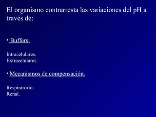 El organismo contrarresta las variaciones del pH a través de: Buffers. Intracelulares. Extracelulares. Mecanismos de compensación. Respirarorio. Renal. 