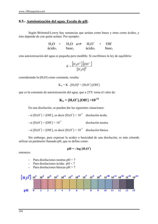 www.100ciaquimica.net


8.5.- Autoionización del agua. Escala de pH.


       Según Brönsted-Lowry hay sustancias que actúan como bases y otras como ácidos, y
ésto depende de con quién actúen. Por ejemplo:

                         H2O +       H2O                H3O+     +    OH-
                        ácido1       base2             ácido2         base1

esta autoionización del agua es pequeña pero medible. Si escribimos la ley de equilibrio:


                                     K=
                                        [H O ]⋅ [OH ]
                                               3
                                                   +     −

                                               [H 2O]2
considerando la [H2O] como constante, resulta:

                               Kw = K . [H2O]² = [H3O+].[OH-]

que es la constante de autoionización del agua, que a 25ºC toma el valor de:

                               Kw = [H3O+].[OH-] =10-14

       En una disolución, se pueden dar las siguientes situaciones:

       - si [H3O+] > [OH-], es decir [H3O+] > 10-7     disolución ácida.

       - si [H3O+] = [OH-] = 10-7                      disolución neutra.

       - si [H3O+] < [OH-], es decir [H3O+] < 10-7     disolución básica.

         Sin embargo, para expresar la acidez o basicidad de una disolución, es más cómodo
utilizar un parámetro llamado pH, que se define como:

                                      pH = - log [H3O+]
entonces:

       -    Para disoluciones neutras pH = 7
       -    Para disoluciones ácidas pH < 7
       -    Para disoluciones básicas pH > 7




208
 