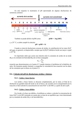 Reacciones ácido - base


       En este esquema te mostramos el pH aproximado de algunas disoluciones de
sustancias comunes:




       También se puede definir el pOH como:                pOH = - log [OH-]

y, a 25 º C, se debe cumplir la relación:
                                        pH + pOH = 14

        Cuando se trata de disoluciones acuosas de ácidos, la contribución de los iones H3O+
del agua, en general, es despreciable, siempre que la [H3O+] debida al ácido sea mayor o igual
a 10-6 M.

        Es importante saber que existe una relación entre la constante de acidez de un ácido
(Ka) y la constante de basicidad (Kb) de su base conjugada:
                                                 K
                                           Ka = w
                                                 Kb
ecuación que demostraremos en el punto 8.7 cuando tratemos el problema de la hidrólisis de
sales. De momento puedes limitarte a comprobar la veracidad de ésta ecuación con los datos
de las constantes que te dimos en el punto 8.3.


8.6.- Cálculo del pH de disoluciones ácidas y básicas.

       8.6.1.- Ácidos y bases fuertes.

       Los ácidos y bases fuertes se disocian completamente, por lo tanto, al final de la
disolución no quedará nada del ácido (o de la base) y de acuerdo con la estequiometría de la
reacción es fácil calcular la concentración de iones H3O+ (o de OH-) y a partir de ahí su pH.

       8.6.2.- Ácidos y bases débiles.

        Si el ácido o la base son débiles, el problema se reduce a calcular la concentración de
iones H3O+ (o de OH-) teniendo en cuenta que se trata de un equilibrio que viene determinado
por su constante de acidez (Ka) o de basicidad (Kb).




                                                                                             209
 